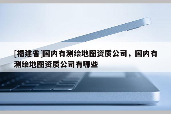 [福建省]國內有測繪地圖資質公司，國內有測繪地圖資質公司有哪些