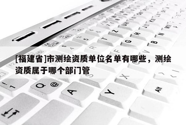 [福建省]市測繪資質單位名單有哪些，測繪資質屬于哪個部門管