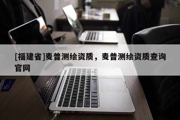 [福建省]麥普測(cè)繪資質(zhì)，麥普測(cè)繪資質(zhì)查詢官網(wǎng)