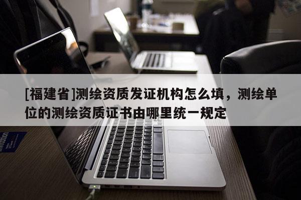 [福建省]測繪資質發證機構怎么填，測繪單位的測繪資質證書由哪里統一規定