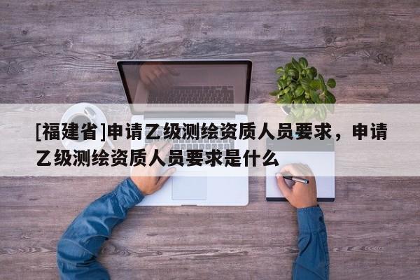 [福建省]申請乙級測繪資質人員要求，申請乙級測繪資質人員要求是什么