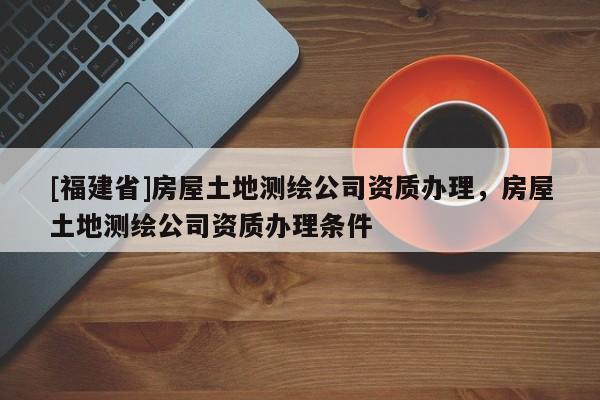 [福建省]房屋土地測繪公司資質(zhì)辦理，房屋土地測繪公司資質(zhì)辦理條件