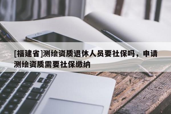 [福建省]測繪資質退休人員要社保嗎，申請測繪資質需要社保繳納