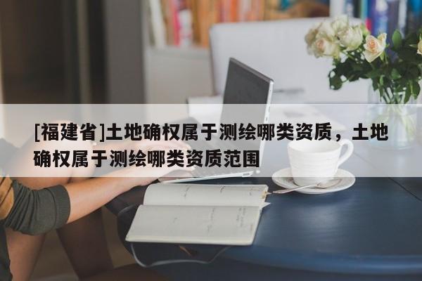 [福建省]土地確權屬于測繪哪類資質，土地確權屬于測繪哪類資質范圍