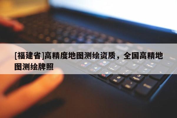 [福建省]高精度地圖測(cè)繪資質(zhì)，全國(guó)高精地圖測(cè)繪牌照