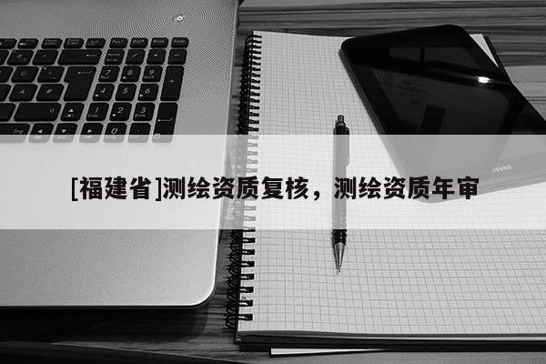 [福建省]測繪資質復核，測繪資質年審