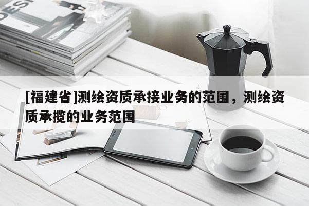 [福建省]測繪資質承接業務的范圍，測繪資質承攬的業務范圍