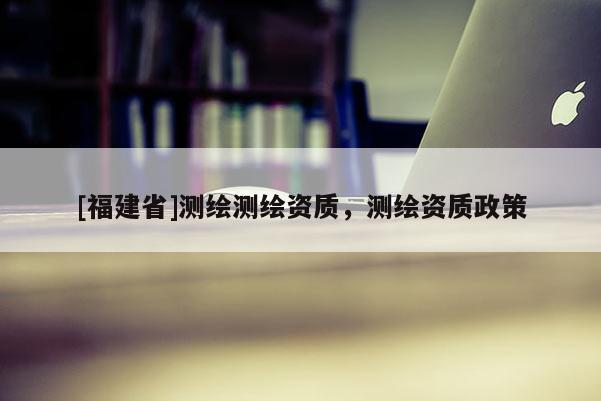 [福建省]測繪測繪資質，測繪資質政策