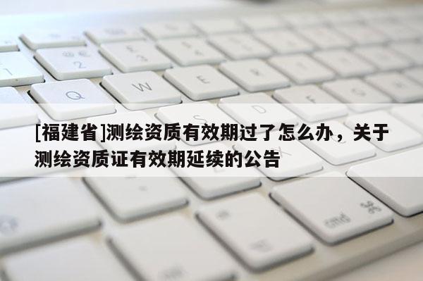 [福建省]測繪資質(zhì)有效期過了怎么辦，關(guān)于測繪資質(zhì)證有效期延續(xù)的公告