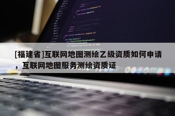 [福建省]互聯(lián)網(wǎng)地圖測繪乙級資質如何申請，互聯(lián)網(wǎng)地圖服務測繪資質證