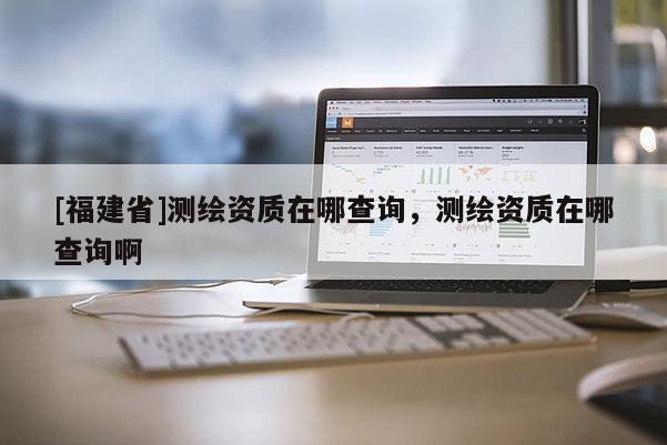[福建省]測(cè)繪資質(zhì)在哪查詢，測(cè)繪資質(zhì)在哪查詢啊
