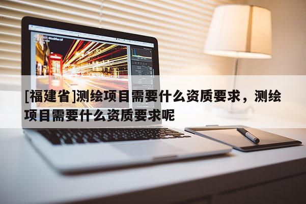 [福建省]測(cè)繪項(xiàng)目需要什么資質(zhì)要求，測(cè)繪項(xiàng)目需要什么資質(zhì)要求呢