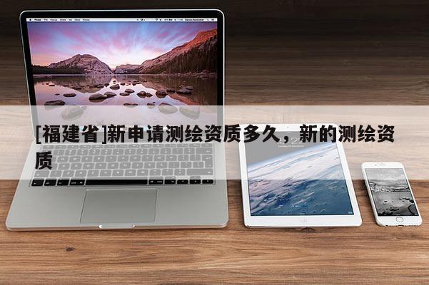 [福建省]新申請測繪資質(zhì)多久，新的測繪資質(zhì)