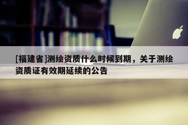 [福建省]測繪資質什么時候到期，關于測繪資質證有效期延續的公告