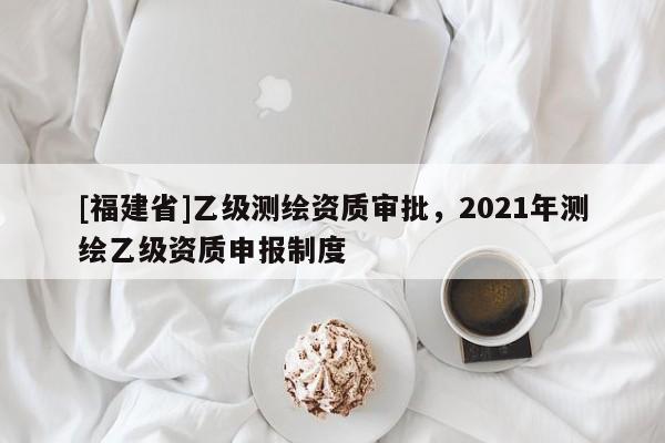 [福建省]乙級測繪資質審批，2021年測繪乙級資質申報制度