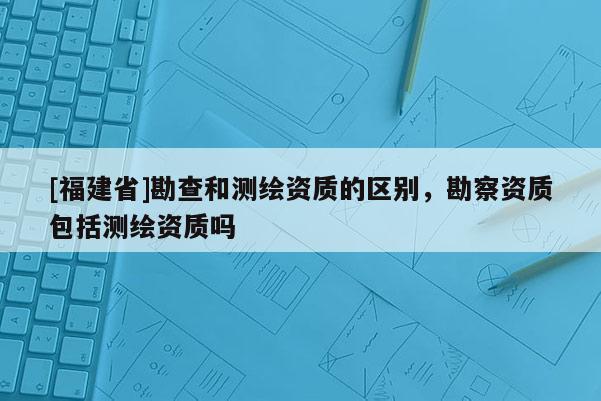 [福建省]勘查和測繪資質的區別，勘察資質包括測繪資質嗎