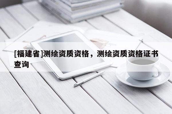 [福建省]測繪資質資格，測繪資質資格證書查詢