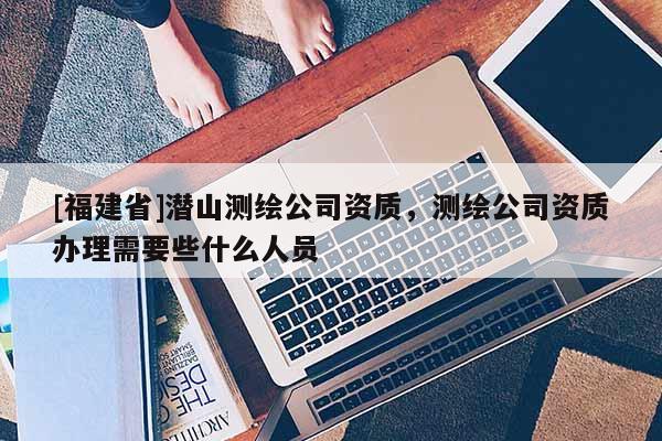 [福建省]潛山測繪公司資質，測繪公司資質辦理需要些什么人員