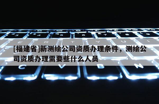 [福建省]新測繪公司資質辦理條件，測繪公司資質辦理需要些什么人員