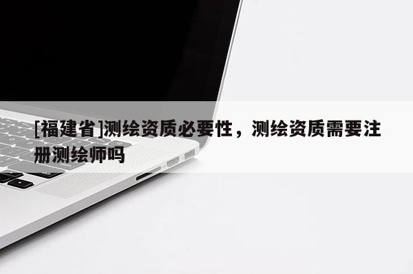 [福建省]測繪資質(zhì)必要性，測繪資質(zhì)需要注冊測繪師嗎