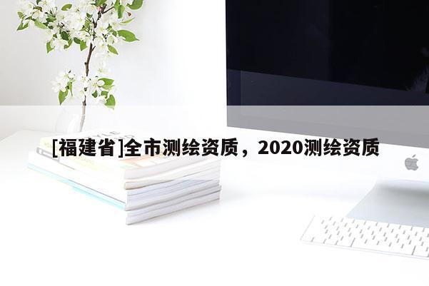 [福建省]全市測繪資質(zhì)，2020測繪資質(zhì)