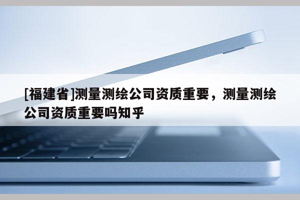 [福建省]測(cè)量測(cè)繪公司資質(zhì)重要，測(cè)量測(cè)繪公司資質(zhì)重要嗎知乎