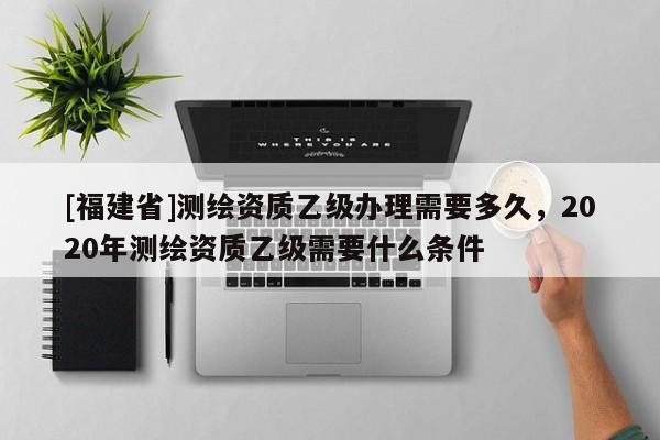 [福建省]測繪資質乙級辦理需要多久，2020年測繪資質乙級需要什么條件
