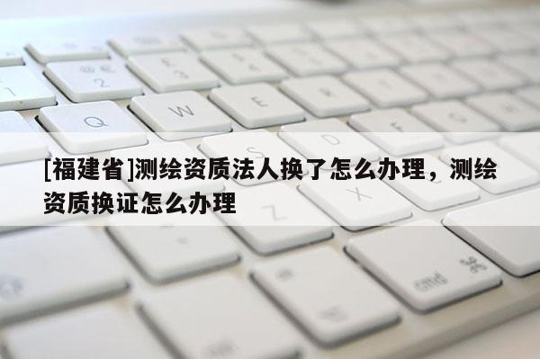 [福建省]測繪資質法人換了怎么辦理，測繪資質換證怎么辦理