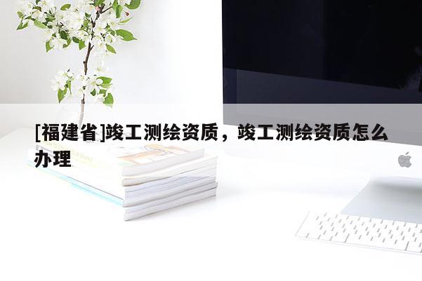 [福建省]竣工測(cè)繪資質(zhì)，竣工測(cè)繪資質(zhì)怎么辦理