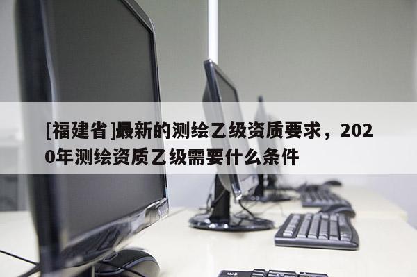 [福建省]最新的測繪乙級資質要求，2020年測繪資質乙級需要什么條件