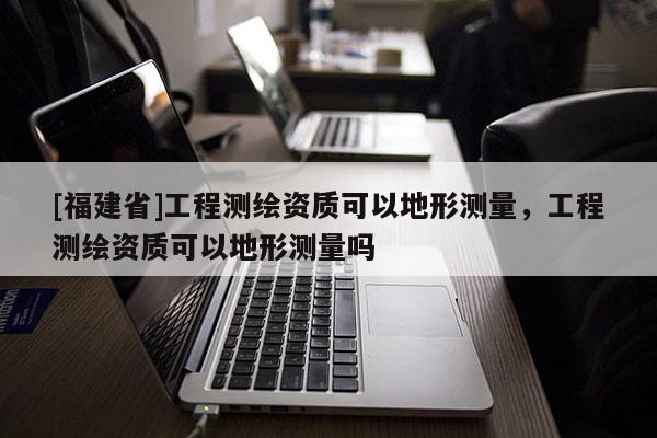 [福建省]工程測繪資質(zhì)可以地形測量，工程測繪資質(zhì)可以地形測量嗎