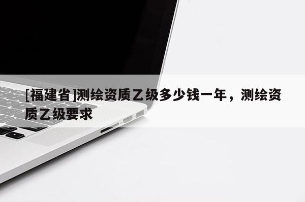 [福建省]測繪資質(zhì)乙級多少錢一年，測繪資質(zhì)乙級要求