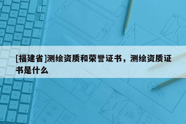 [福建省]測繪資質和榮譽證書，測繪資質證書是什么