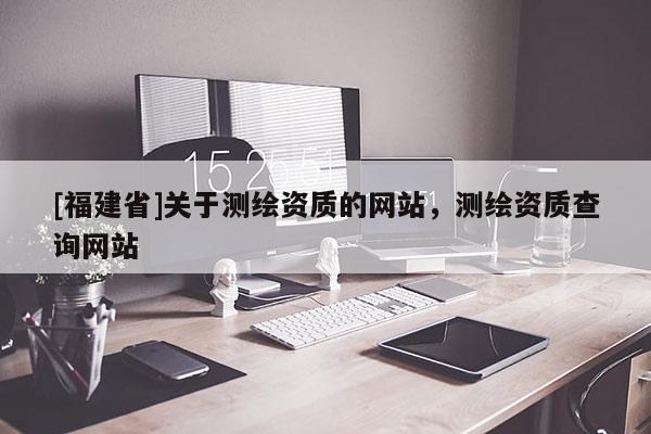 [福建省]關(guān)于測(cè)繪資質(zhì)的網(wǎng)站，測(cè)繪資質(zhì)查詢網(wǎng)站