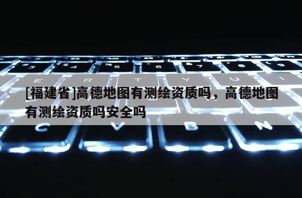 [福建省]高德地圖有測繪資質(zhì)嗎，高德地圖有測繪資質(zhì)嗎安全嗎