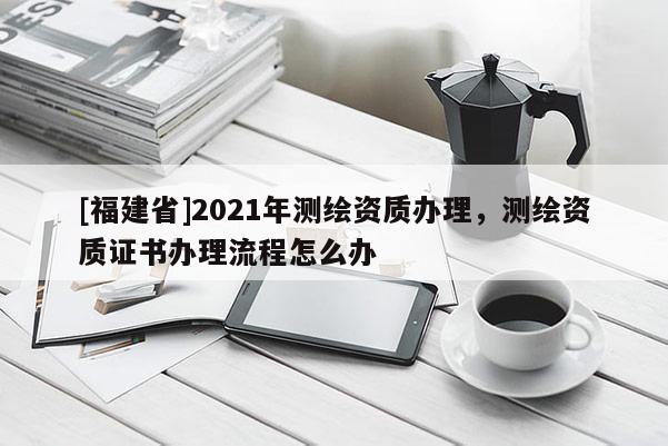 [福建省]2021年測繪資質辦理，測繪資質證書辦理流程怎么辦