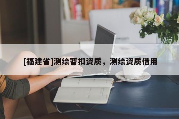 [福建省]測繪暫扣資質(zhì)，測繪資質(zhì)借用