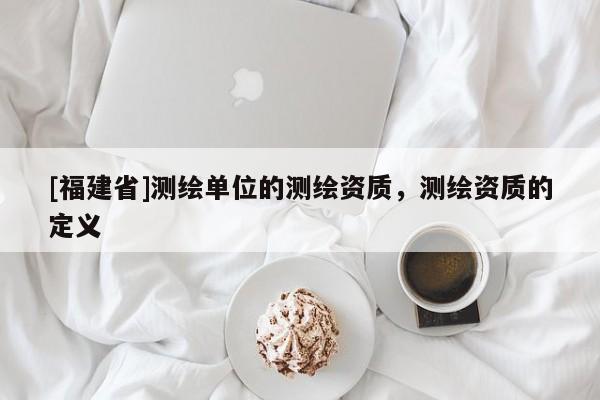 [福建省]測繪單位的測繪資質(zhì)，測繪資質(zhì)的定義