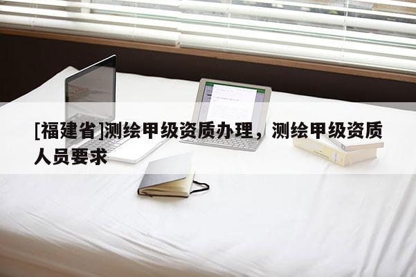 [福建省]測繪甲級資質辦理，測繪甲級資質人員要求