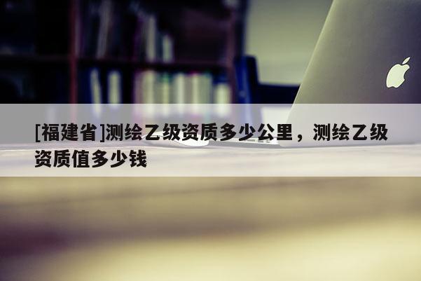 [福建省]測繪乙級(jí)資質(zhì)多少公里，測繪乙級(jí)資質(zhì)值多少錢