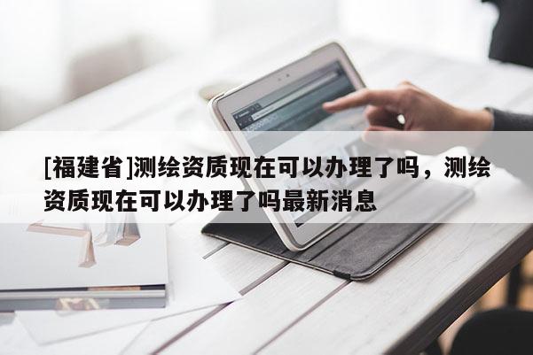 [福建省]測繪資質(zhì)現(xiàn)在可以辦理了嗎，測繪資質(zhì)現(xiàn)在可以辦理了嗎最新消息