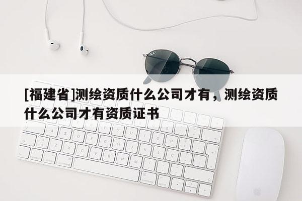 [福建省]測繪資質什么公司才有，測繪資質什么公司才有資質證書