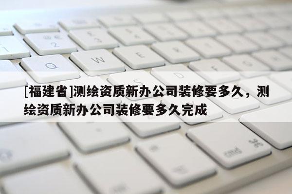 [福建省]測繪資質新辦公司裝修要多久，測繪資質新辦公司裝修要多久完成