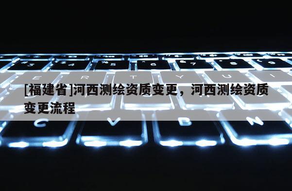 [福建省]河西測繪資質變更，河西測繪資質變更流程