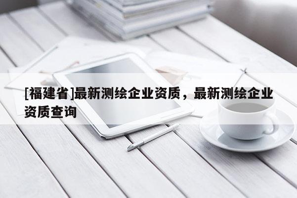 [福建省]最新測繪企業資質，最新測繪企業資質查詢