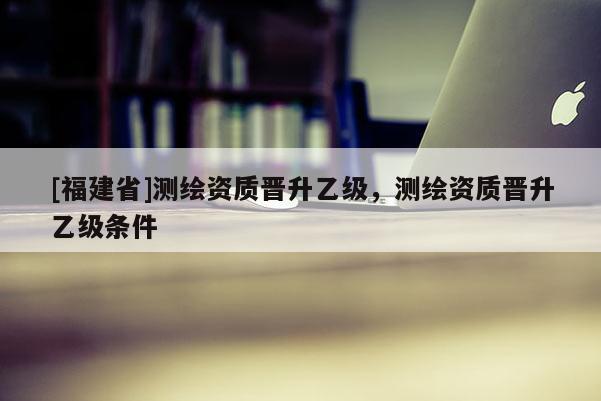 [福建省]測繪資質晉升乙級，測繪資質晉升乙級條件