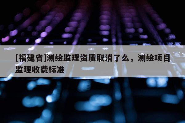 [福建省]測(cè)繪監(jiān)理資質(zhì)取消了么，測(cè)繪項(xiàng)目監(jiān)理收費(fèi)標(biāo)準(zhǔn)