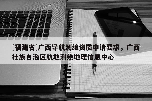 [福建省]廣西導(dǎo)航測繪資質(zhì)申請要求，廣西壯族自治區(qū)航地測繪地理信息中心