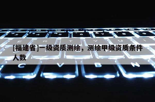 [福建省]一級資質測繪，測繪甲級資質條件人數