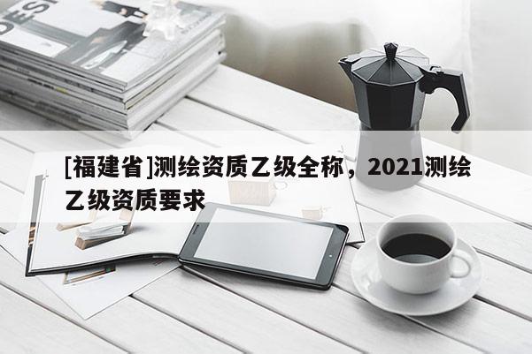 [福建省]測繪資質乙級全稱，2021測繪乙級資質要求
